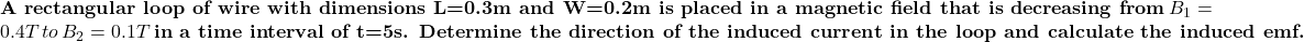 \textbf{A rectangular loop of wire with dimensions L=0.3 m and W=0.2 m is placed in a magnetic field that is decreasing from}\, \(B_1=0.4 T \, to\, \(B_2=0.1 T \, \textbf{in a time interval of t=5 s. Determine the direction of the induced current in the loop and calculate the induced emf.}